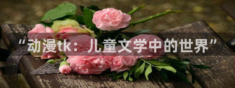 风车动漫免费全集在线播放：“动漫tk：儿童文学中的世界”